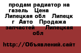 продам радиатор на газель › Цена ­ 3 000 - Липецкая обл., Липецк г. Авто » Продажа запчастей   . Липецкая обл.